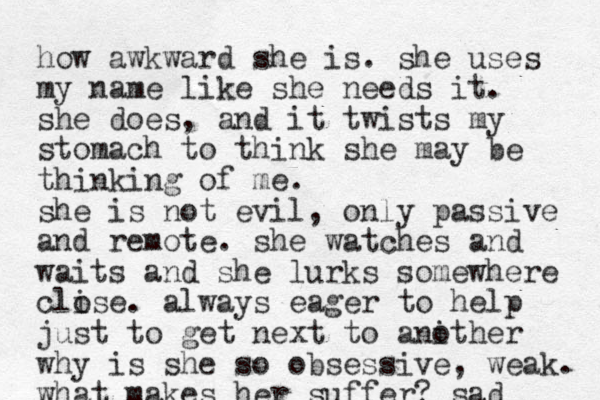 how awkward she is. she uses my name like she needs it. she does, and it twists my stomach to think she may be thinking of me. she is not evil, only passive and remote. she watches and waits and she lurks somewhere clise o . always eager to help just to get next to anither o why is she so obsessive, weak. what makes her suffer? sad 