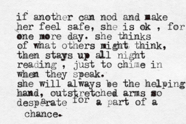 if another can nod and make her feel safe, she is ok , for one more day. she thinks of what others might think, then stays up all night reading , just to chime in when they speak. she will always be the helping hand, outstretched arms so desperate a for a part of a chance.