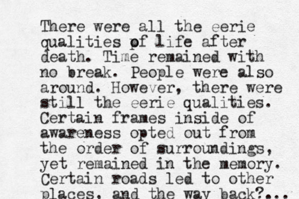 There were all the eerie qualities p o of life after death. Time remained with no break. People were also around. However, there were still the eerie qualities. Certain frames inside of awareness opted out from the order of surroundings, yet remained in the memory. Certain roads led to other places, and the way back?.. . 