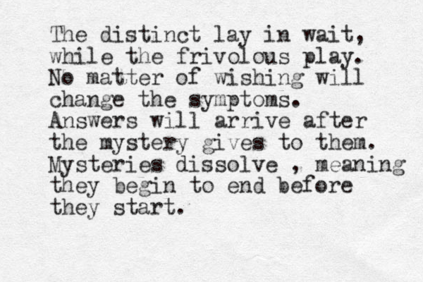 The distinct lay in wait, while the frivolous play. No matter of wishing will change the symptoms. Answers will arrive after the mystery gives to them. Mysteries dissolve , meaning they begin to end before they start.