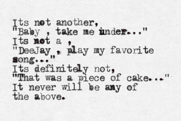 Its not another, "Baby , take me i u under..." Its not a , "DeeJay , play my favorite song..." Its definitely not, "That was a piece of cake..." It never will be any of the above.