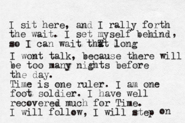 I sit here, and I rally forth the wait. I set myself behind so I can wait thT a at long , I wont talk, because there will be too many nights before the day. Time is one ruler. I am one foot soldier. I have well recovered much for Time. I will follow, I will step on 