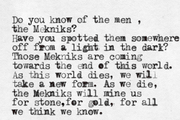 Do you know of the men , the Mekniks? Have you spotted them somewhere off from a light in the darl k? Those Mekniks are coming towards the end of this world. As this world dies, we will take a new form. As we die, the m Mekniks will mine us for stone. ,for gold, for all we think we know. 
