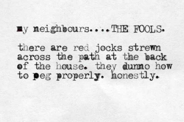 my neighbours....THE FOOLS. there are red jocks strewn across the path at the back of the house. they dunno how to oeg properly. honestly. p p 