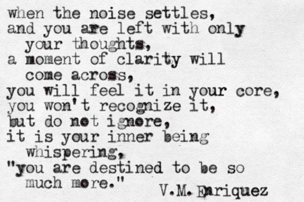 when the noise i settles, and you are left with only y your thoughts, a moment of clarity y will come across, you will feel it in your ur core, you won't recognize ze it, but do not ignore, it is your inner being whispering, "you are destined ed to be so much more." V.M.Enriquez uez 