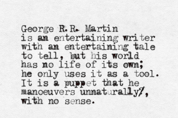 George R .R. Martin is an entertaining writer with an entertaining tale to tell, but his world has no life of its own; he only uses it as a too l. It is a puppet that he manoeuvers unnaturally? with no sense. /, 
