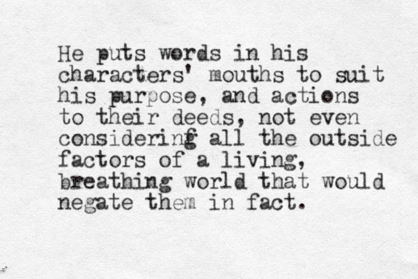 He puts words in his characters ' mouths to suit his purpose, and actions to their deeds, not even considerinf g all the outside factors of a living, breathing world that would negate them in fact. 