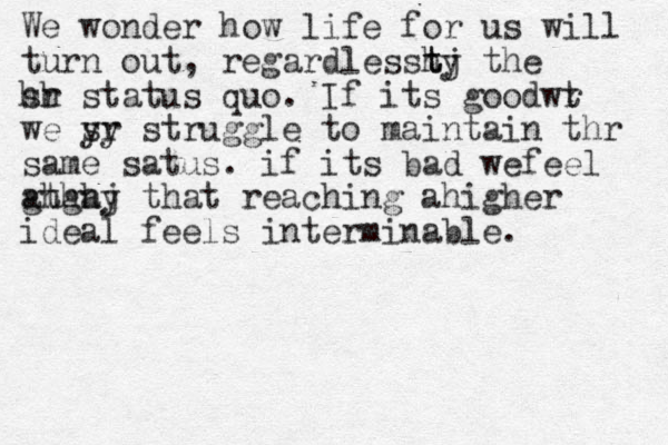 We wonder how life for us will turn out , regardlesstj ty h the sr hh status quo. If its goodwr t we sr yy struggle to maintain thr same satus. if its bad wefeel athay ghghj that reaching ahigher ideal feels interminable. 