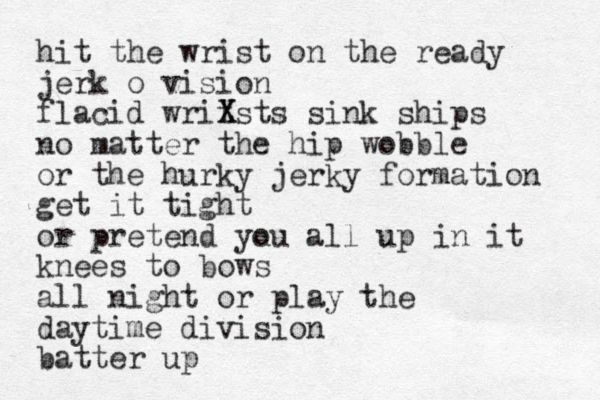 hit the wrist on the ready jerk o vision flacid writsts X X sink ships no matter the hip wobble or the hurky jerky formation get it tight or pretend yu ou all up in it knees to bows all night or play the daytime division batter up