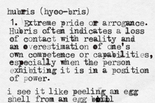 hubris (hyoo-bris) 1. Extreme pride or arrogance. Hubris often indicates a loss of contact with reality and an overestimation of one's own competence or capabilities, especially when the person exhibiting it is in a position of power. i see it like peeling an egg shel l from an egg bil o i omo il oil 