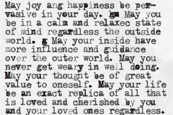 May joy ang happiness be per- vasive in your day. m g h May you be in a calm and relaxec state of mind regardless the outside world. a g May your inside have more influence and guidance over the outer world. May you never get weary in well doing. May your thought be of great value to oneself. May your life be an exact replica of all that is loved and cherished by you and your loved ones regardless. 