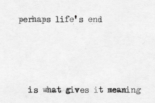 perhaps life's end is what gives it meaning 