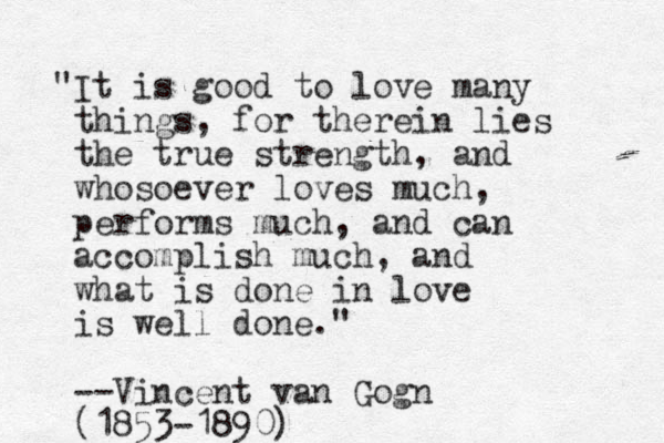 "It is good to love many things, for therein lies the true strength, and whosoever loves much, performs much, and can accomplish much, and what is done in love is well done." --Vincent van Gogn (1853-1890)