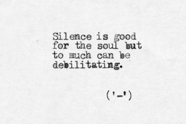 Silence is good for the soul but to much can be debilitating. ( '-') 