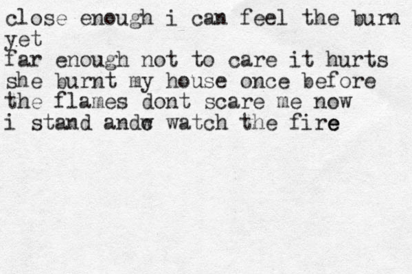 close enough i can feel the burn yet far enough not to care it hurts she burnt my house once before the flames dont scare me now i stand andw c watch the fire e e 