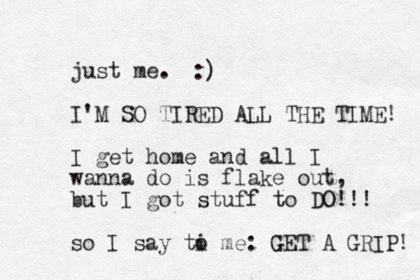 just me. I'M SO TIRED ALL THE TIME! I get home and all I wanna do is flake out, but I got stuff to DO!!! so I say ti me o : GET A GRIP! :) 