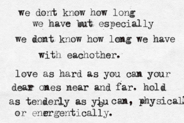 we dont know how long we have but especially we dont know how long we have with eachother. love as hard as you can your dear ones near and far. hold as tenderly as yiu o can, physically or enr ergentically. 