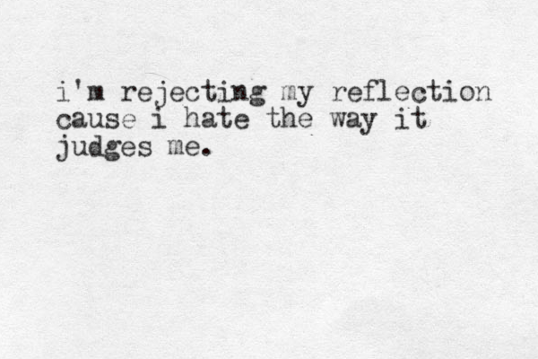 i'm rejecting my reflection cause i hate the way it judges me.