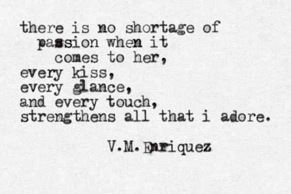 there is no shortage of passion n ss when en it comes to her, ever ry kiss, every glance, and every touch, strengthens all that i adore. V.M.Enriquez 