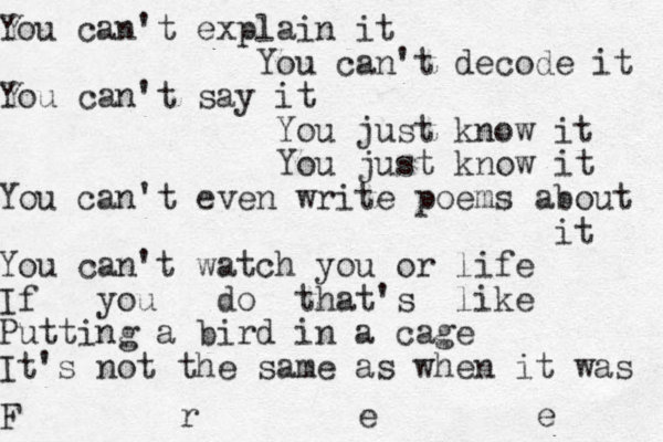 You can't explain it You can't decode it You can't say it You just know it You just know it You can't even write poems about it You can't watch you or life If you do that's like Putting a bird in a cage It's not the same as when it was F r e e 