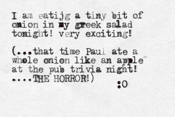 I am eatijg a tiny bit of onion in my greek salad tonight! very exciting! (...that time Paul ate a whole onion like an apple at the pub trivia night! ....THE HORROR!) :0