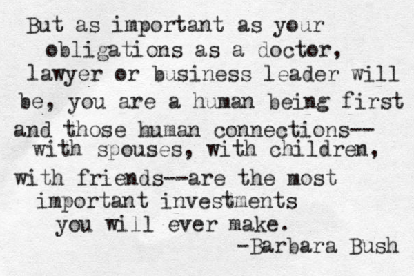 But as important as your obligations as a doctor, lawyer or business leader will be, you are a human being first and those human connections-- with spouses, with children, with friends--are the most important investments you will ever make. -Barbara Bush 
