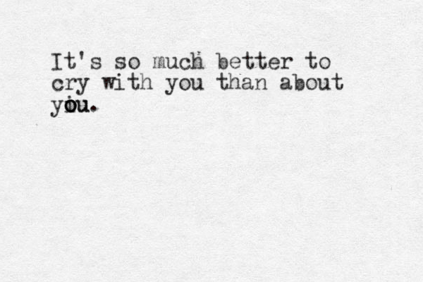 It's so much better to cry with you than about yiu o o o ou. 