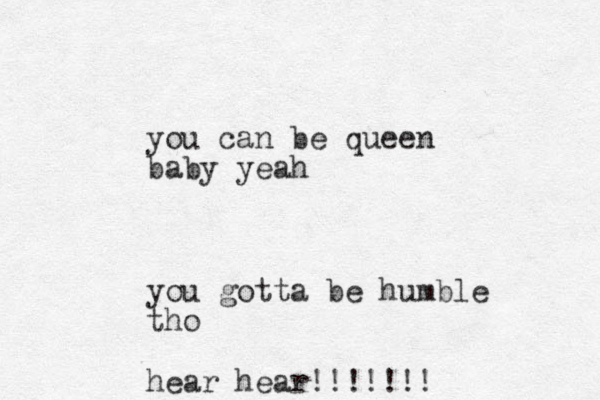you can be queen baby yeah you gotta be humble tho hear hear!!!!!!! 