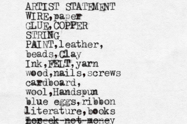 ARTIST STATEMENT WIRE,paper GLUE,COPPER STRING PAINT,leather, beads,Clay Ink,FELT,yarn wood,nails,screws cardboard, wool,Handspun blue eggs,ribbon literature,books I seek not money nor --------------- 