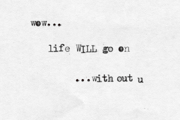 wow... life WILL go on ...with out u 
