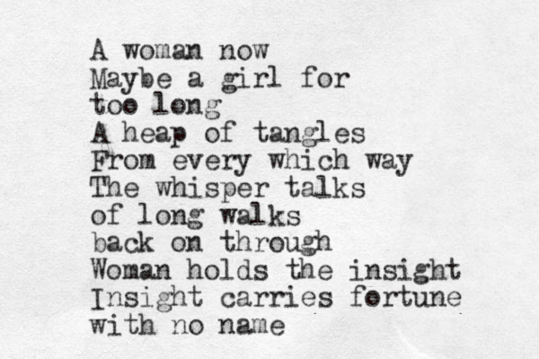 A woman now Maybe a girl for too long A heap of tangles From every which way The whisper talks of long walks back on through Woman holds the insight Insight carries fortune with no name