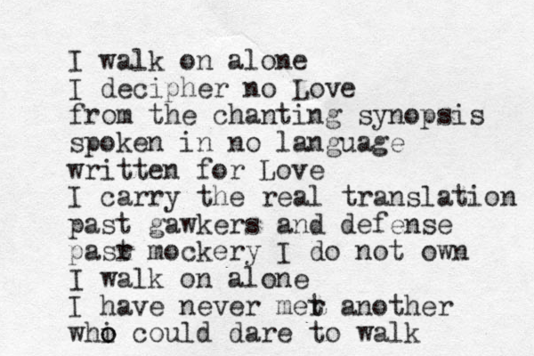 I walk on alone I decipher no Love from the chanting synopsis spoken in no language written for Love I carry the real translation past gawkers and defense pasr t mockery I do not own I walk on alone I have never mer t another whi o o could dare to walk 