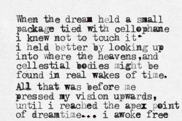 When the dream held a small package tied with cellophane i knew not to touch it i held better by looking up into where the heavens and cellestial bodies might be found in real wakes of time. . , All that was before me pressed my vision upwards, until i reached the apex point of dreamtime... i awoke free 