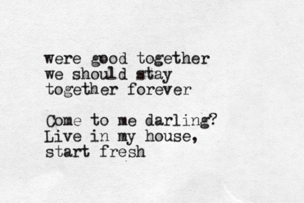 were good together we should stay together forever Come to me darling? Live in my house, start fresh
