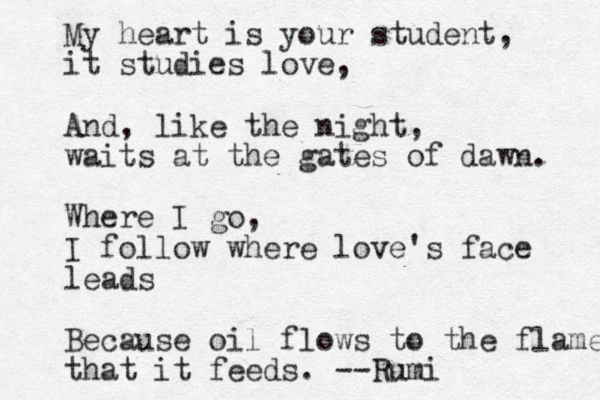 My heart is your student, it studies love, And, like the night, waits at the gates of dawn. Where I go, I follow where love's face leads Because oil flows to the flame that it feeds. --Rumi 