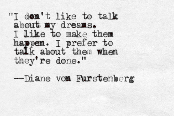 "I don't like to talk about my dreams. I like to make them happen. I prefer to talk about them when they're done." --Diane von Furstenberg