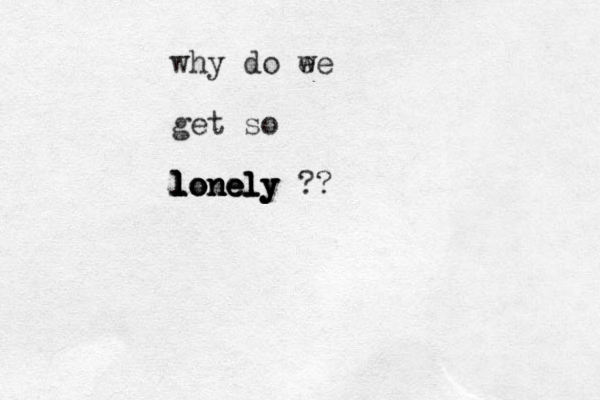 why do ee w get so lonely lonely l lo nely ?? lonely