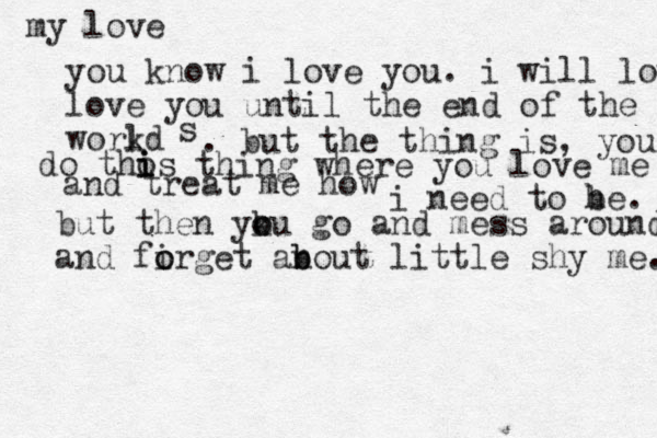 my love you know i love you. i will love love you until the end of the workd l s . but the thing is, you do thos i i i thing where you love me and treat me how i need to he b . but then yku o o go and mess around and firget o o an b bout little shy me. 