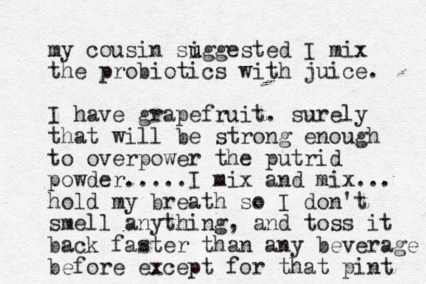 my cousin si u uggested I mix the probiotics with juice. I have grapefruit. surely that will be strong enough to overpower the putrid powder.....I mix and mix... hold my breath so I don't smell anything, and toss it back faster than any beverage before except for that pint 