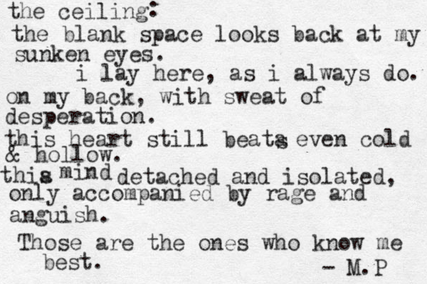 the ceiling : the blank space looks back at my sunken eyes. i lay here, as i always do. on my back, with sweat of desperation. this heart still beata s even cold & hollow. thia s mind detached and isolated, only accompanied by rage and anguish. Those are the ones who know me best. - M.P 