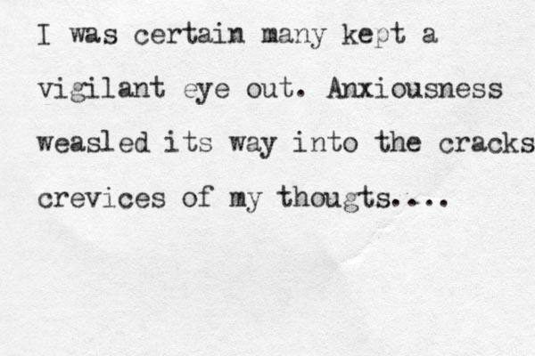 I was certain many kept a vigilant eye out. Anxiousness weasled its way into the cracks crevices of my thougts.... 