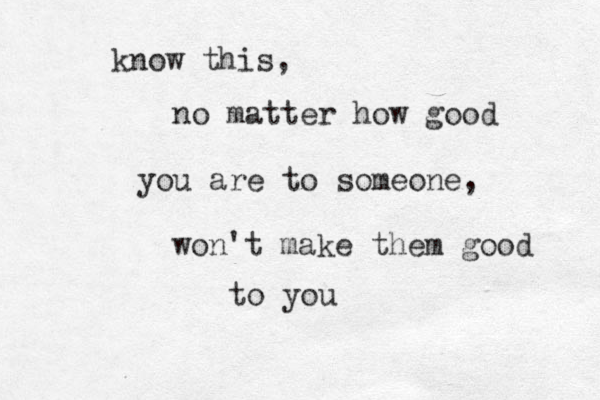 know this, no matter how good you are to someone, won't make them good to you