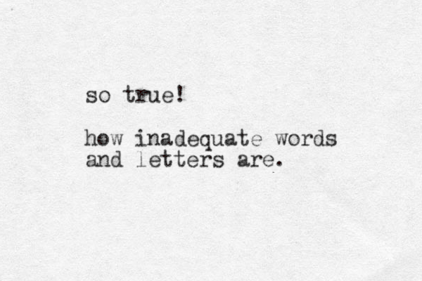 so true! how inadequate words and letters are.