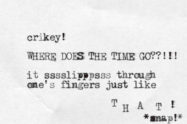 crikey! WHERE DOES THE TIME GO??!!! it sssslipppsss through one's fingers just like T H A T ! *snap!* 