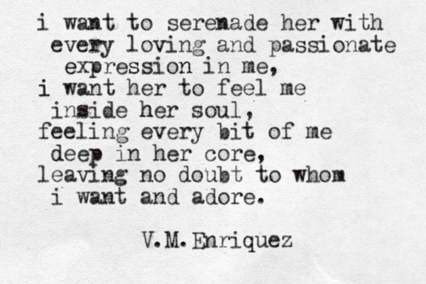i want to serenade her with every loving and passionate expression n e s in me, i i want her to feel me inside her h soul, feeling every bit of me dee d p in her core, leaving no doubt to whom i want and adore. V.M.Enriquez 
