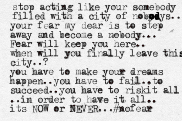 stop acting like your somebody filled with a city of nobys o o o o o od d d d d d dys .. your fear my dear is to step away and become a nobody... Fear will keep you here.. when will you finally leave this s s city..? you have to make your dreams happen..you have to fail..to succeed..you have to riskit all ..in order to have it all.. its NOW or NEVER ...#nofear