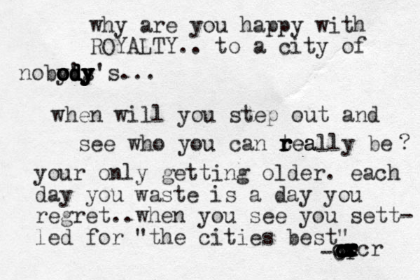 why are you happy with ROYALTY.. to a city of noby's o o o o o o od d d d dy y y y y y y's... when will you step out and see who you can tea r r r really be ? your only getting older. each day you waste is a day you regret..when you see you sett- led for "the cities best" -cr . c c c c c c r r r r c x cr c c x x x ccr 