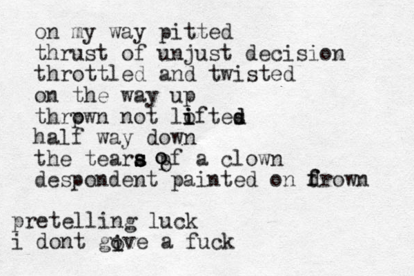 on my way pit ted thrust of unjust decision throttled and twisted on the way up thrpwn o not lo i i iftes d d half way down the teara s s s s pf a clown despondent painted on d f frown o o o pretelling luck i dont gove a fuck i i o 