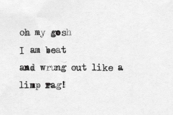oh my gosh I am beat and wrung out like a limp rag!