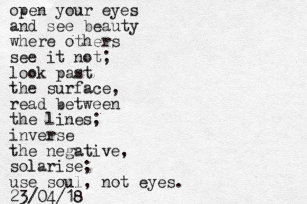 open your eyes and see beauty where others see it not; look past the surface, read between the lines; inverse the negative, sol larise; use soul, not eyes. 23/04/18